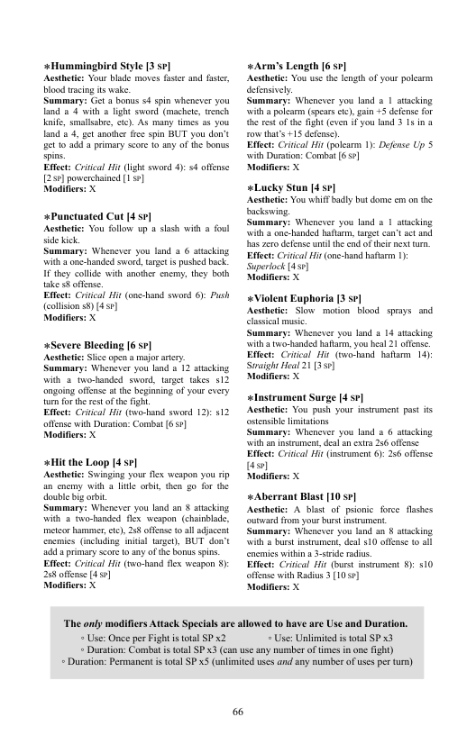 +Hummingbird Style 3 sr] Acstheic: Your blade moves fstr and faster, blood racing s wak.  Summary: Get 2 bonus 54 spin whenever you land o 4 with @ light sword (machet, wrench e, smallabr, cc). As many times s you land & 3, gt anothr frs spin BUT you don’t et 1o ad a primary score 1o ny of fhe bonus spins.  Eftect: Criical Hit (ght sword 4): 4 offense 250] powershained 1]  Modifiers: X  +Punctuated Cut 4 sr Acstheic: You follow up a slash with a foul ide ik  Summary: Wheaever you land 3 6 aacking with  one-handed sword, target s pushed bck. IF they collde with snother snem, they both sk ¥ offense.  Eftect: Criical Hi (o0 (coliion ) (4 1] Modifiers: X  #Severe Blecding [6 5¢] Acsthtic: Siiccopen a majo atry  Summary: Whenever you land a 12 atacking with 5 two-banded sword, target takes 512 ongoing offnse at the beginning of your every turn for the et of the figh.  Effect: Crical Hir (swo-hand sward 12) 512 offense with Dursion: Combat (6 57) Modifiers: X  +Hit the Loop 4 sr] Acstheic: Swinging your flx weapon you rip an cnemy with 3 ltle orbit, then go for the double g arbit  Summary: Whenever you land an § atacking with 4 two-handed fle weapon. (chainblade, metcorhammmer,cc), 258 offense (0 all adjcent encmics (ncluding inital arge), BUT don’t 40 4 primary score 1o any of the bonus spins. Eftect: Criical it (nwo-hand flx weapon 8 258 offense [49]  Modifiers: X  «Arm’s Length [6 57] Acsthete: You use e length of your paearm defensively.  Summary: Whenever you land & 1 avacking il  polcarm (spears i) ain +5 defene for the rest of the fight (cven if you land 3 15 in 8 o that’s +15 defnse)  Effect: Criical it (polearm 1): Defnse Up 5 ‘with Duration: Comba (691  Modifierss X  Lucky Stun [4 57] Acsthete: You whiff by bt dome m on the backswing.  Summary: Whenever you land & 1 atacking ‘with 2 n-anded haflarm, taret can’tsct and s er defense sl the end of thi next turn, Efect: Criical it (one-band hafam 1) Superiock [43¢)  Modifie  «Violent Euphoria [3 sr] Acsthetics Sow mation blood sprays and sical msic  ummary: Whenever you land a 13 stacking. ‘with o handed hatarm, you hes 21 offense Effect: Crical Hir (swo-hand hatarm 14): Stvaigh Heal 21 [3 )  Modifie  «lnstrument Surge [4 ] Acsthetc: You push your nstrment past is ostensibe limitations  ummary: Whenexer you land a 6 atcking il a nstrument, dea an exta 26 ofense Effect: Criical i (nsrument 6): 256 offease s Modifie  «Aberrant Blast [10 s¢] Acsthetie: A blast of psione force flashes outwardfrom. your buet instrument  ummary: Whenever you land an § stcking. il a burst instrument, deal $10 ofense o encaics withina 3-sride s Effct: Criica Hir (burst. insument 8 510 offese with Radius 3 [1031] Modifie  “The only modifiers Attack Specials are allowed to have are Use and Duration.  * Use: Once per Fight i total SP 2.  * Use: Unlimited s totl SP x3  + Duration: Combat i ttal SP 3 (can use any nummber of times in one fight) * Duration Permanent is total SP x5 (unlimited uses and any mumbe of usesper furn) 